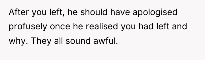 After you left, he should have apologised profusely once he...
