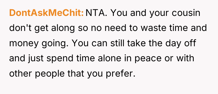 DontAskMeChit NTA. You and your cousin don't get along so...