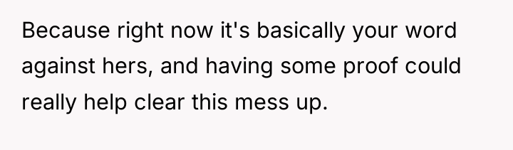 Because right now it's basically your word against hers, and...