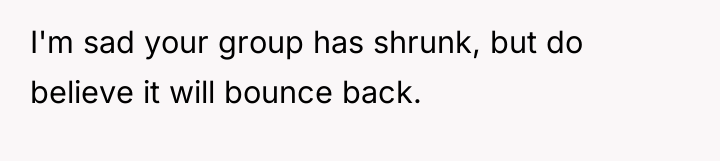 I'm sad your group has shrunk, but do believe it...