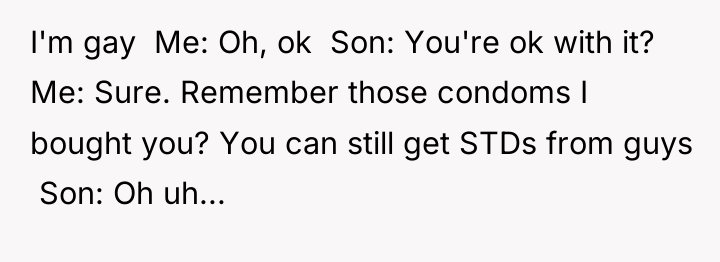 I'm gay Me: Oh, ok Son: You're ok...