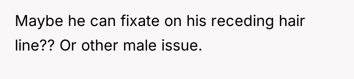Maybe he can fixate on his receding hair line?? Or...