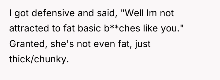 I got defensive and said, "Well Im not attracted to...