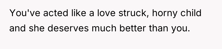 You've acted like a love struck, horny child and she...