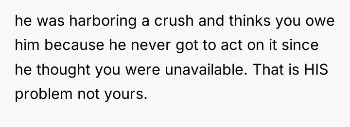 he was harboring a crush and thinks you owe him...
