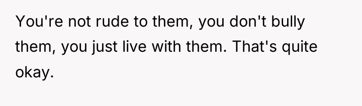 You're not rude to them, you don't bully them, you...