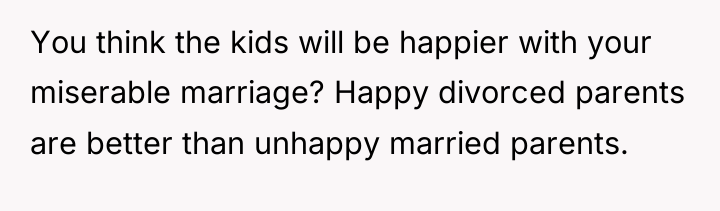 You think the kids will be happier with your miserable...