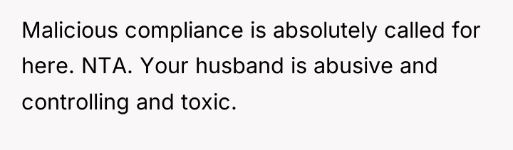Malicious compliance is absolutely called for here. NTA. Your husband...