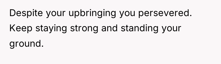 Despite your upbringing you persevered. Keep staying strong and standing...