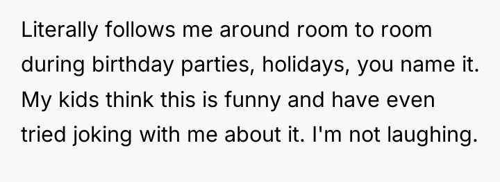 Literally follows me around room to room during birthday parties,...