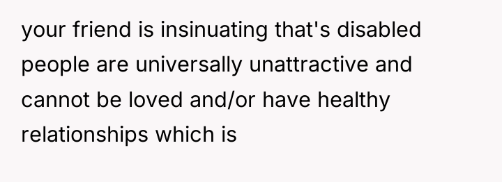 your friend is insinuating that's disabled people are universally unattractive...