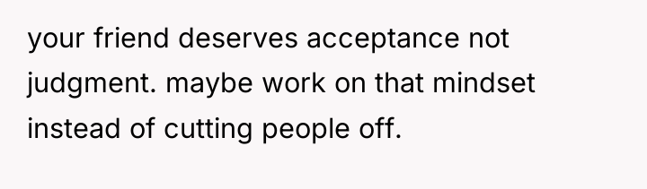 your friend deserves acceptance not judgment. maybe work on that...