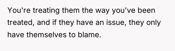 You're treating them the way you've been treated, and if...