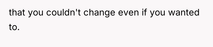 that you couldn't change even if you wanted to.