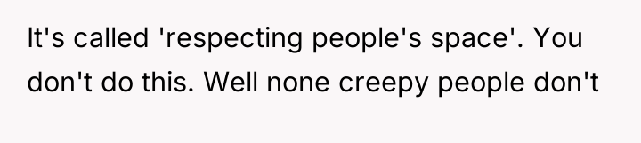 It's called 'respecting people's space'. You don't do this. Well...