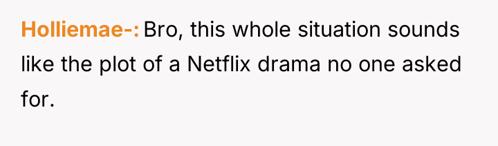 Holliemae- Bro, this whole situation sounds like the plot of...