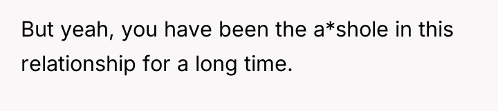 But yeah, you have been the a*shole in this relationship...