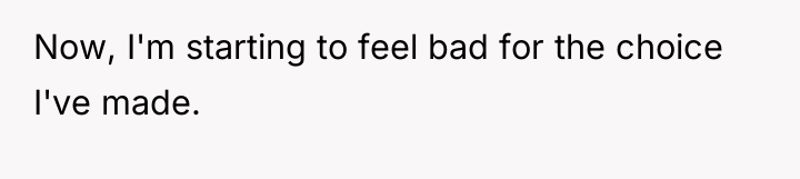 Now, I'm starting to feel bad for the choice I've...