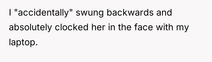 I "accidentally" swung backwards and absolutely clocked her in the...
