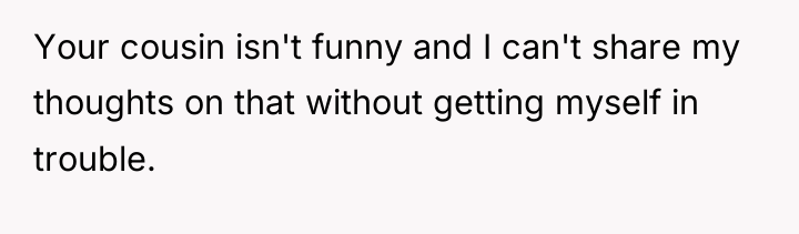 Your cousin isn't funny and I can't share my thoughts...