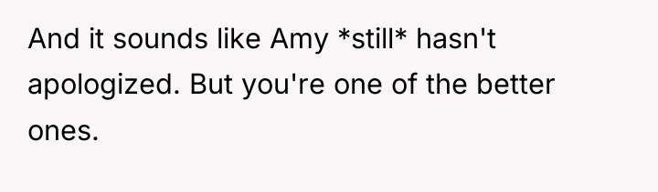 And it sounds like Amy *still* hasn't apologized. But you're...