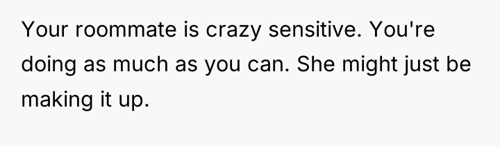 Your roommate is crazy sensitive. You're doing as much as...