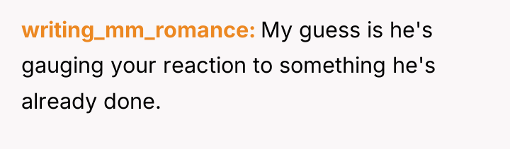 writing_mm_romance My guess is he's gauging your reaction to something...