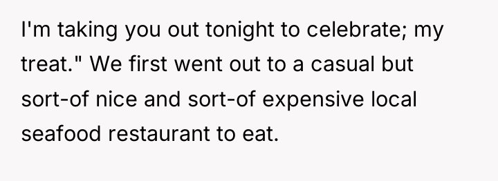 I'm taking you out tonight to celebrate; my treat." We...