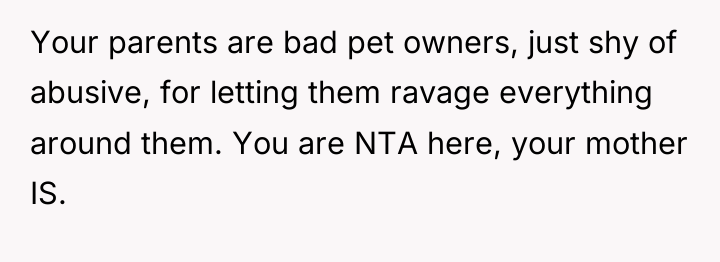 Your parents are bad pet owners, just shy of abusive,...