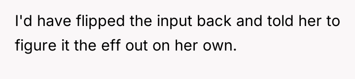 I'd have flipped the input back and told her to...