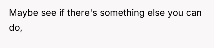 Maybe see if there's something else you can do,