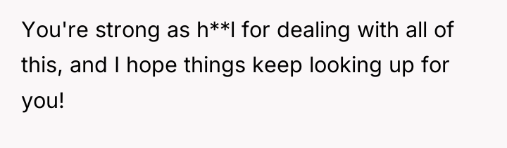 You're strong as h**l for dealing with all of this,...