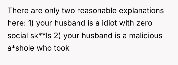 There are only two reasonable explanations here: 1) your husband...