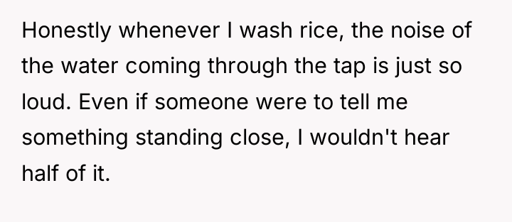 Honestly whenever I wash rice, the noise of the water...