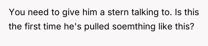 You need to give him a stern talking to. Is...