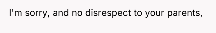 I'm sorry, and no disrespect to your parents,