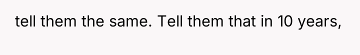 tell them the same. Tell them that in 10 years,