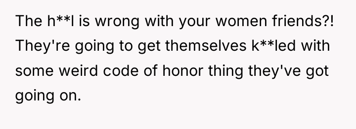 The h**l is wrong with your women friends?! They're going...