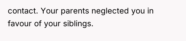 contact. Your parents neglected you in favour of your siblings.