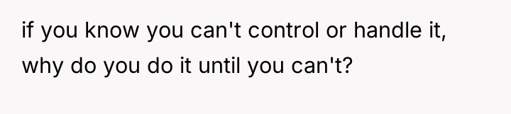 if you know you can't control or handle it, why...