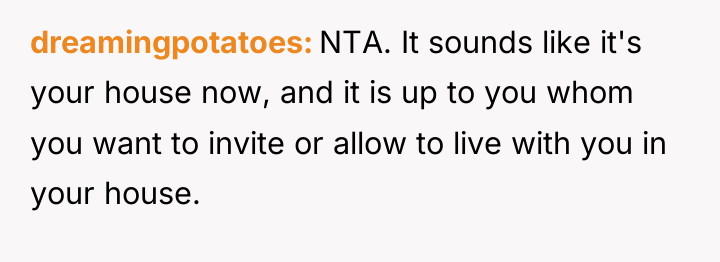 dreamingpotatoes NTA. It sounds like it's your house now, and...