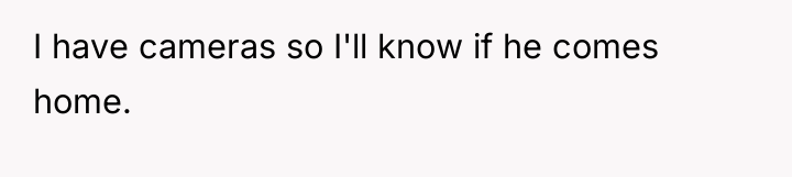 I have cameras so I'll know if he comes home.