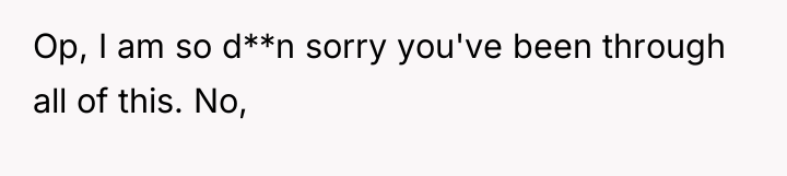 Op, I am so d**n sorry you've been through all...