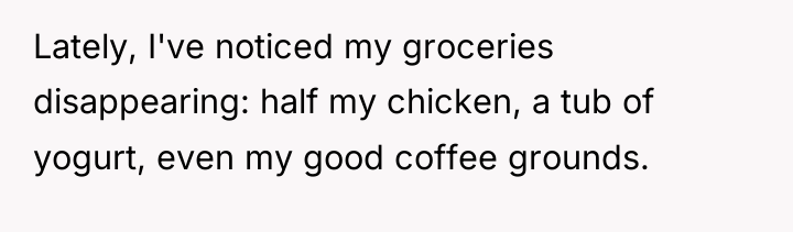 Lately, I've noticed my groceries disappearing: half my chicken, a...