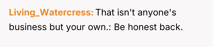 Living_Watercress That isn't anyone's business but your own.: Be honest...