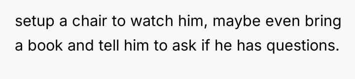setup a chair to watch him, maybe even bring a...