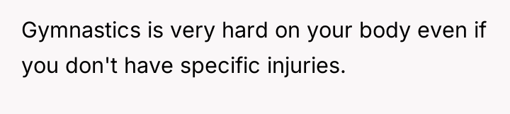 Gymnastics is very hard on your body even if you...