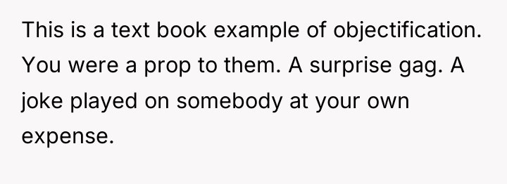 This is a text book example of objectification. You were...