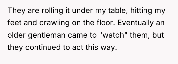 They are rolling it under my table, hitting my feet...