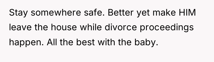 Stay somewhere safe. Better yet make HIM leave the house...